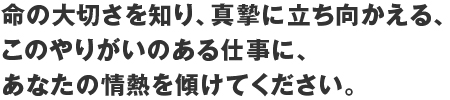 命の大切さを知り、真摯に立ち向かえる、このやりがいのある仕事に、あなたの情熱を傾けてください。