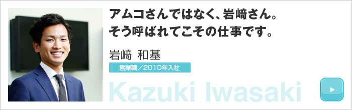 アムコさんではなく、岩﨑さん。そう呼ばれてこその仕事です。岩﨑 和基 営業職／2010年入社