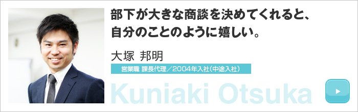 部下が大きな商談を決めてくれると、自分のことのように嬉しい。大塚 邦明 営業職 課長代理／2004年入社（中途入社）